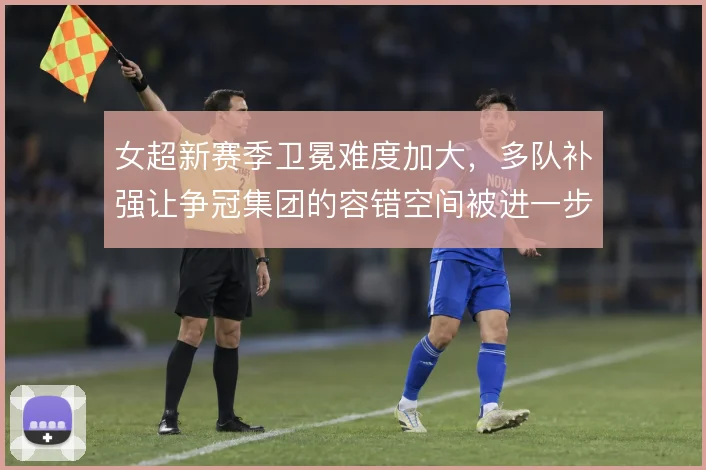 女超新赛季卫冕难度加大，多队补强让争冠集团的容错空间被进一步压缩