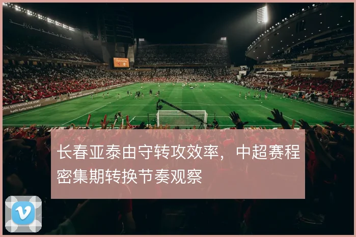 长春亚泰由守转攻效率，中超赛程密集期转换节奏观察