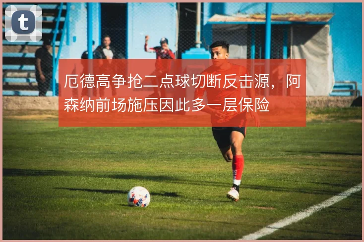 厄德高争抢二点球切断反击源,阿森纳前场施压因此多一层保险