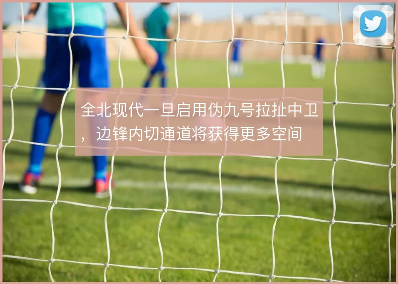 全北现代一旦启用伪九号拉扯中卫，边锋内切通道将获得更多空间