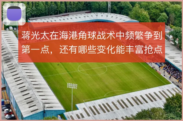 蒋光太在海港角球战术中频繁争到第一点，还有哪些变化能丰富抢点层次