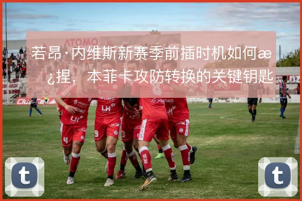 若昂·内维斯新赛季前插时机如何拿捏，本菲卡攻防转换的关键钥匙