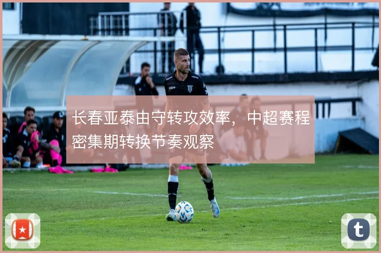 长春亚泰由守转攻效率，中超赛程密集期转换节奏观察