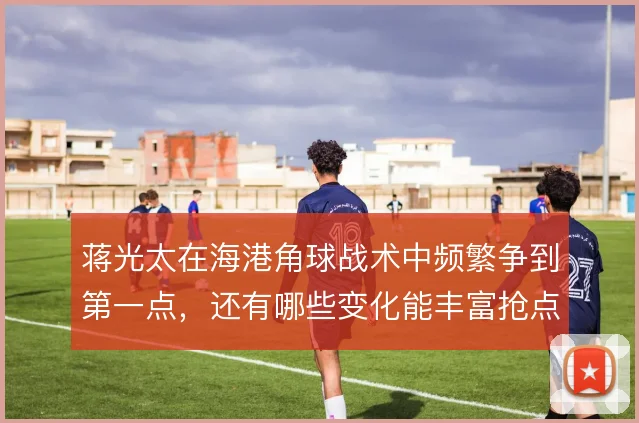 蒋光太在海港角球战术中频繁争到第一点，还有哪些变化能丰富抢点层次